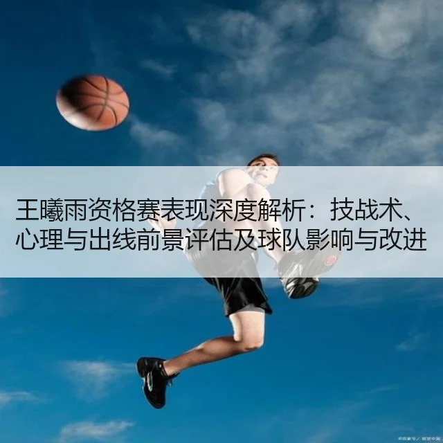 王曦雨资格赛表现深度解析：技战术、心理与出线前景评估及球队影响与改进建议