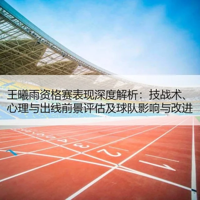 王曦雨资格赛表现深度解析：技战术、心理与出线前景评估及球队影响与改进建议（WorldCupChina）